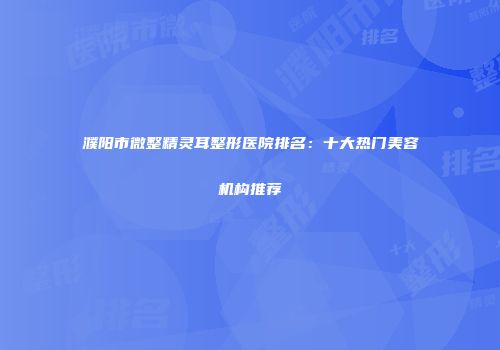 濮阳市微整精灵耳整形医院排名：十大热门美容机构推荐
