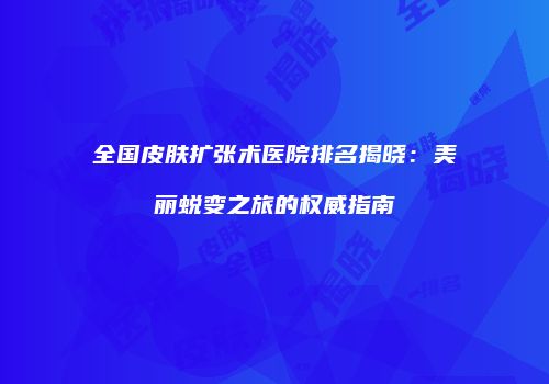 全国皮肤扩张术医院排名揭晓：美丽蜕变之旅的权威指南