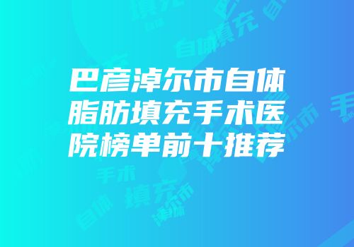 巴彦淖尔市自体脂肪填充手术医院榜单前十推荐