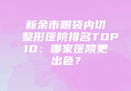 新余市眼袋内切整形医院排名TOP10：哪家医院更出色？