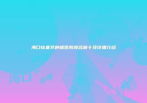 海口钛基牙种植医院排名前十及详细介绍