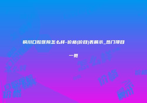 铜川口腔医院怎么样-价格(价目)表展示_热门项目一览