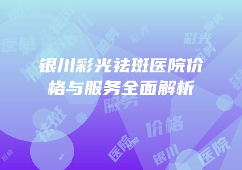 银川彩光祛斑医院价格与服务全面解析