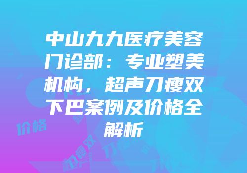 中山九九医疗美容门诊部：专业塑美机构，超声刀瘦双下巴案例及价格全解析