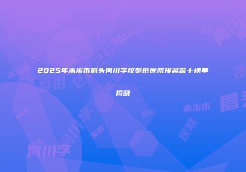 2025年本溪市眉头间川字纹整形医院排名前十榜单揭晓