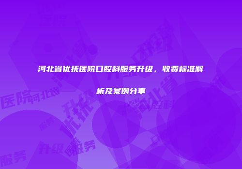 河北省优抚医院口腔科服务升级，收费标准解析及案例分享