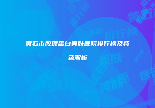 黄石市胶原蛋白美肤医院排行榜及特色解析
