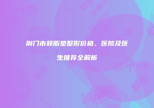 荆门市颊脂垫整形价格、医院及医生推荐全解析