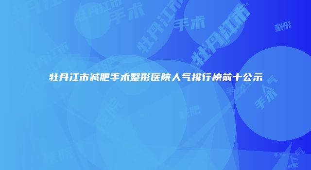 牡丹江市减肥手术整形医院人气排行榜前十公示