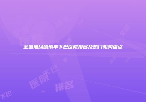 全国玻尿酸填丰下巴医院排名及热门机构盘点