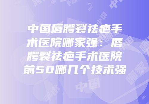 中国唇腭裂祛疤手术医院哪家强：唇腭裂祛疤手术医院前50哪几个技术强