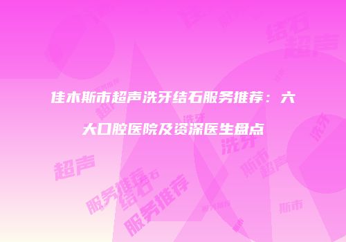 佳木斯市超声洗牙结石服务推荐：六大口腔医院及资深医生盘点