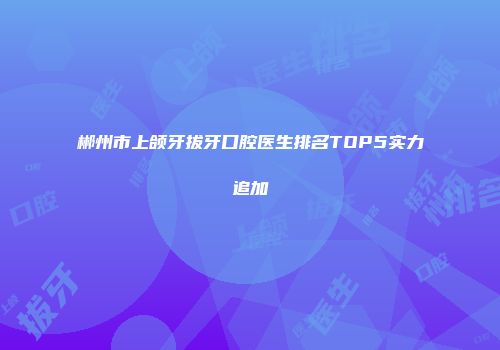 郴州市上颌牙拔牙口腔医生排名TOP5实力追加