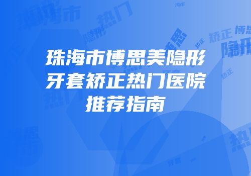 珠海市博思美隐形牙套矫正热门医院推荐指南