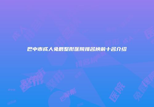 巴中市成人兔唇整形医院排名榜前十名介绍