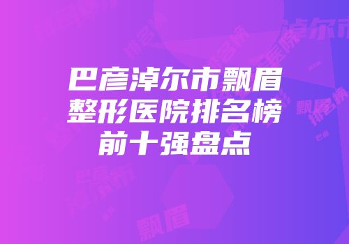 巴彦淖尔市飘眉整形医院排名榜前十强盘点