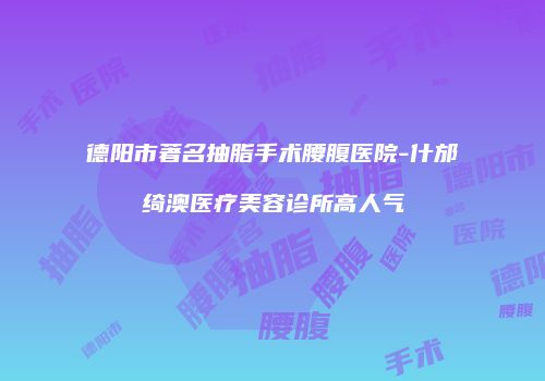 德阳市著名抽脂手术腰腹医院-什邡绮澳医疗美容诊所高人气