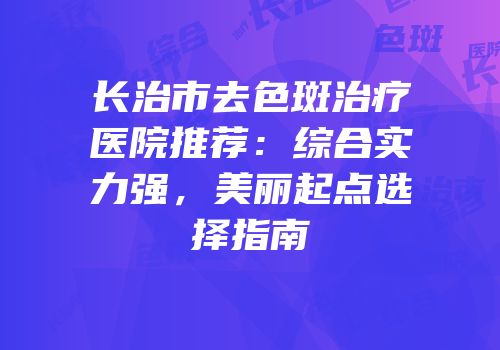 长治市去色斑治疗医院推荐：综合实力强，美丽起点选择指南
