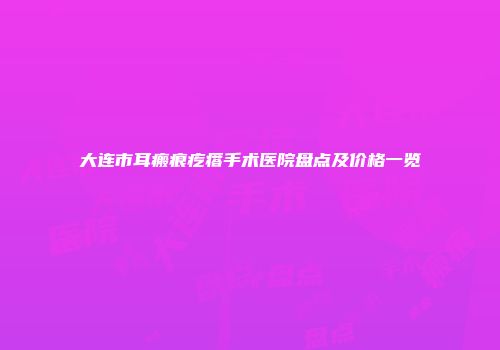 大连市耳瘢痕疙瘩手术医院盘点及价格一览
