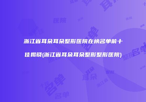 浙江省耳朵耳朵整形医院在榜名单前十佳揭晓(浙江省耳朵耳朵整形整形医院)