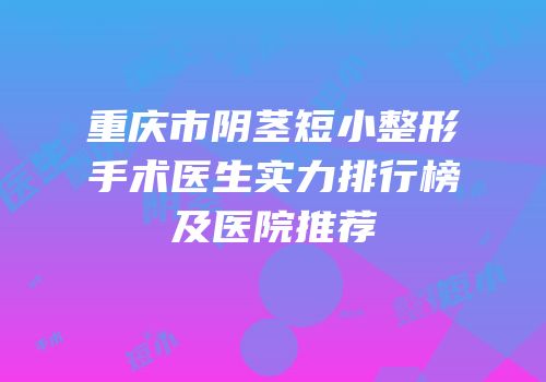 重庆市阴茎短小整形手术医生实力排行榜及医院推荐