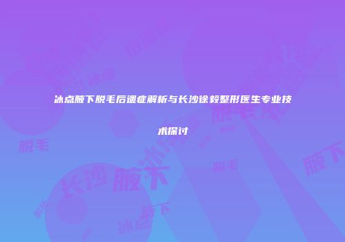 冰点腋下脱毛后遗症解析与长沙徐毅整形医生专业技术探讨