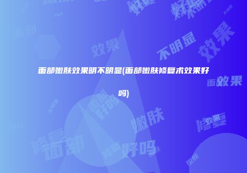 面部嫩肤效果明不明显(面部嫩肤修复术效果好吗)