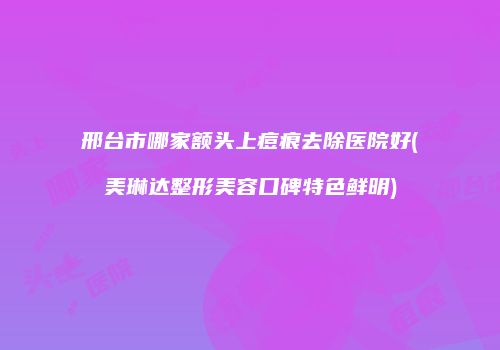 邢台市哪家额头上痘痕去除医院好(美琳达整形美容口碑特色鲜明)