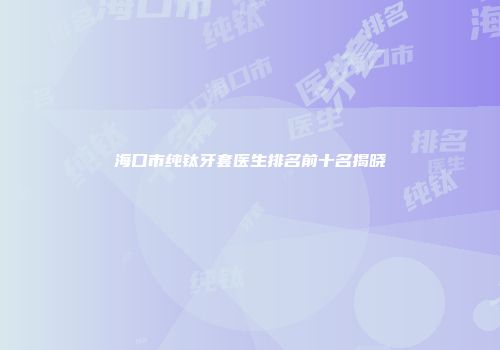 海口市纯钛牙套医生排名前十名揭晓
