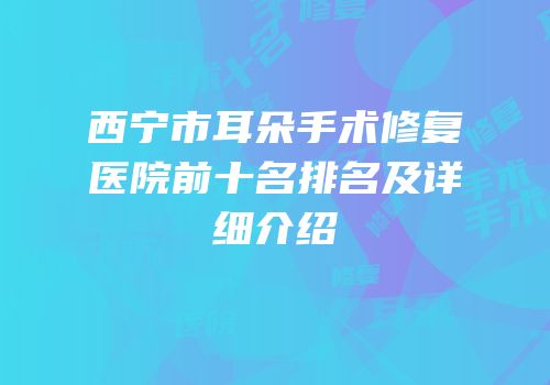 西宁市耳朵手术修复医院前十名排名及详细介绍