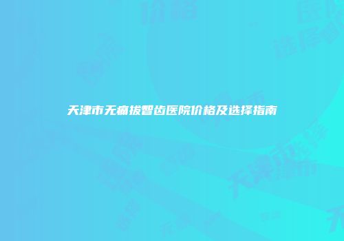 天津市无痛拔智齿医院价格及选择指南