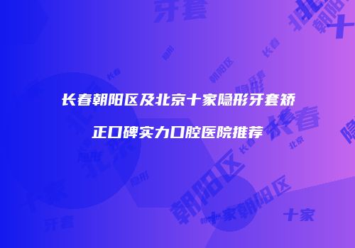 长春朝阳区及北京十家隐形牙套矫正口碑实力口腔医院推荐