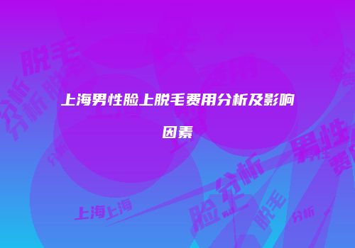 上海男性脸上脱毛费用分析及影响因素