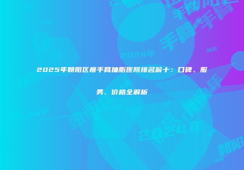 2025年朝阳区瘦手臂抽脂医院排名前十：口碑、服务、价格全解析