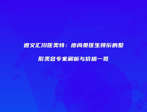 遵义汇川医美特：廖尚贵医生领衔的整形美容专家解析与价格一览