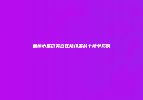 盘锦市整形美容医院排名前十榜单揭晓