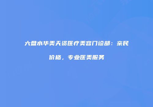 六盘水华美天资医疗美容门诊部：亲民价格，专业医美服务