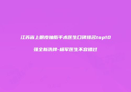 江苏省上眼皮抽脂手术医生口碑排名top10强全新洗牌-杨军医生不容错过