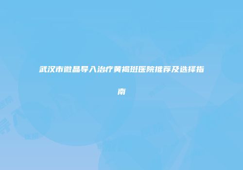 武汉市微晶导入治疗黄褐斑医院推荐及选择指南