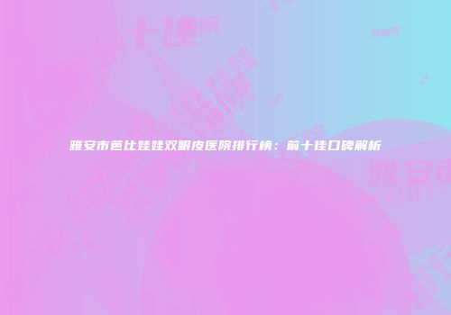 雅安市芭比娃娃双眼皮医院排行榜：前十佳口碑解析