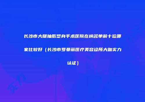 长沙市大腿抽脂塑身手术医院在榜名单前十位哪家比较好（长沙市罗曼丽医疗美容诊所大咖实力认证）