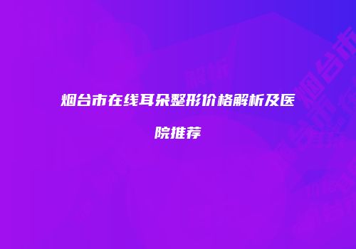 烟台市在线耳朵整形价格解析及医院推荐