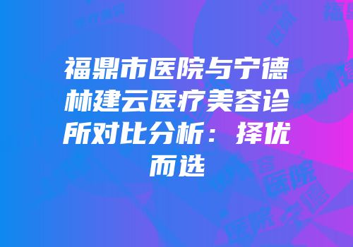 福鼎市医院与宁德林建云医疗美容诊所对比分析：择优而选