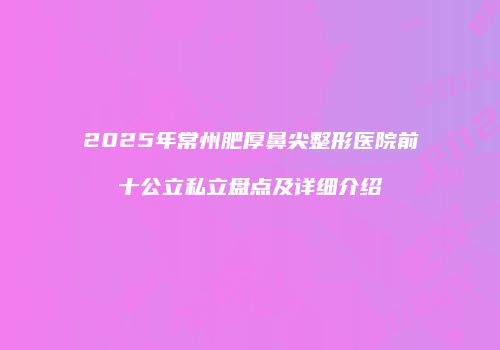 2025年常州肥厚鼻尖整形医院前十公立私立盘点及详细介绍