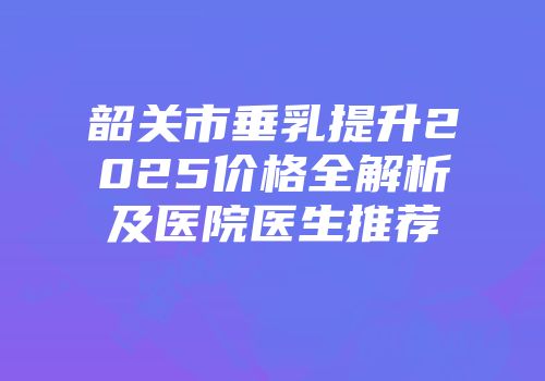 韶关市垂乳提升2025价格全解析及医院医生推荐