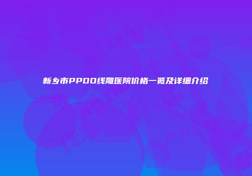 新乡市PPDO线雕医院价格一览及详细介绍