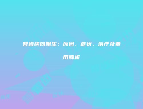 智齿横向阻生：原因、症状、治疗及费用解析