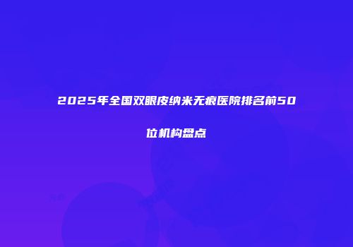 2025年全国双眼皮纳米无痕医院排名前50位机构盘点