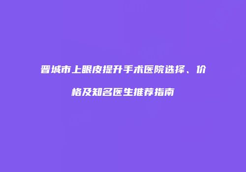 晋城市上眼皮提升手术医院选择、价格及知名医生推荐指南
