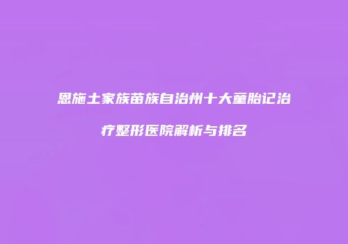 恩施土家族苗族自治州十大童胎记治疗整形医院解析与排名